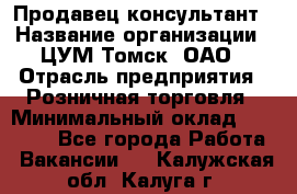 Продавец-консультант › Название организации ­ ЦУМ Томск, ОАО › Отрасль предприятия ­ Розничная торговля › Минимальный оклад ­ 20 000 - Все города Работа » Вакансии   . Калужская обл.,Калуга г.